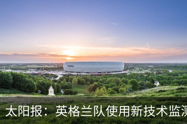 太阳报：英格兰队使用新技术监测球员身体状态和表现数据